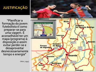 JUSTIFICAÇÃO 
“Planificar a 
formação do jovem 
futebolista é como 
preparar-se para 
uma viagem. É 
aconselhável ter um 
mapa (programa) à 
disposição e assim 
evitar perder-se e 
desaproveitar 
desnecessariamente 
tempo e energia” 
(Wein, 1995) 
 