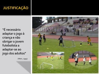 JUSTIFICAÇÃO 
“É necessário 
adaptar o jogo à 
criança e não 
obrigar o jovem 
futebolista a 
adaptar-se ao 
jogo dos adultos” 
(Wein, 1995) 
 