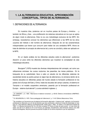 1. LA ALTERNANCIA EDUCATIVA. APROXIMACIÓN
CONCEPTUAL. TIPOS DE ALTERNANCIA.
1. DEFINICIONES DE ALTERNANCIA
En nuestros días, podemos ver en muchos países de Europa y América - y
también de África y Asia - una proliferación de sistemas educativos en los que se aplica
de algún modo la alternancia. Ésta no es una metodología exclusiva de las MFR. Sin
embargo, necesitamos conocer los elementos que diferencian a las MFR de los otros
usuarios del método o del nombre de alternancia. Después de ver las características
indispensables que tienen que concurrir para hablar de una verdadera MFR. Ahora se
trata de delimitar el concepto de alternancia tal y como se concibió y debe ser aplicado en
la MFR.
En un rápido análisis de los diferentes estudios sobre la alternancia1
, podremos
discernir un poco entre los diferentes elementos que muestran la complejidad de esta
metodología educativa.
Bourgeon2
(1979) muestra las diversas interpretaciones del concepto, así como sus
utilizaciones erróneas: los cursos nocturnos, las pasantías, las meras prácticas... En la
búsqueda de su autenticidad, lleva a cabo un estudio de los diferentes sistemas de
escolaridad donde se podría pensar en algún tipo de alternancia y lo enmarca dentro de la
historia educativa en diferentes países del mundo (desde la formación profesional en los
países de la Europa del Este y China, hasta las escuelas del campo cubanas, el sistema en
Tanzania o el modelo cooperativo americano, pasando por la formación profesional en
Europa - sistema dual alemán3
y cursos sándwich ingleses -).
1
Cf. GIMONET, J.C. 1984. “Alternance et relations humaines”, p. 80-83. Éditions Universitaires UNMFREO.
Maurecourt.
2
Cf. BOURGEON, G. 1979. “Socio pedagogie de l’alternance“, p. 11-40. Éditions Mesonance. París.
3
Se considera con frecuencia que el sistema de formación alternada o “sistema dual”, aplicado a la formación
profesional en Alemania, es uno de los factores que han contribuido a disminuir la tasa de desempleo en ese
país (cf.: Inter Nationes, Bildung und Wissenschaft. 5-6/92. Bonn, 1992). En efecto, en la Alemania Federal de
1990, 1,5 millones de jóvenes de 16 a 22 años cursaban FP Dual y la tasa de paro juvenil - en ese tramo de
edad– era del 4,5 % (frente al 19 % de Francia, por ejemplo). Actualmente, esta formación abarca unos 380
oficios homologados. Muchos jóvenes encuentran empleo en la misma empresa en que se capacitaron.
 