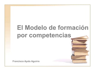 El Modelo de formación
por competencias
Francisco Ayala Aguirre
 