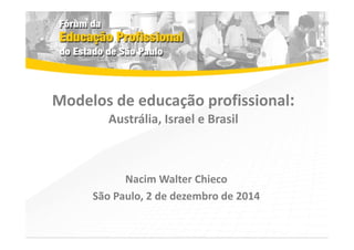 Modelos de educação profissional: 
Austrália, Israel e Brasil 
Nacim Walter Chieco 
São Paulo, 2 de dezembro de 2014 
 