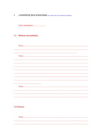 1 A INSTITUIÇÃO E O ESTÁGIO (este capítulo não deve ultrapassar 04 páginas)
Texto introdutório.........................
1.1 Histórico da instituição
Texto....................................................................................................................................
.......................................................................................................................................................
.................................................................................................................................
Texto....................................................................................................................................
.......................................................................................................................................................
.......................................................................................................................................................
.......................................................................................................................................................
.......................................................................................................................................................
.......................................................................................................................................................
.......................................................................................................................................................
.......................................................................................................................................................
........................................................
Texto....................................................................................................................................
.......................................................................................................................................................
.......................................................................................................................................................
.......................................................................................................................................................
1.2 Zzzzzzzz
Texto....................................................................................................................................
.......................................................................................................................................................
.......................................................................................................................................................
 