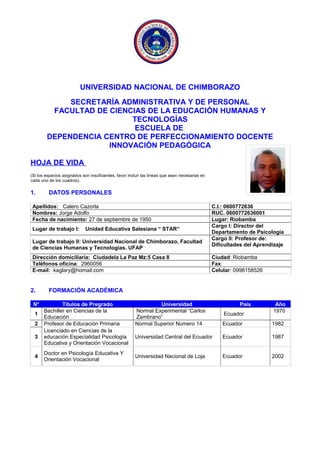 UNIVERSIDAD NACIONAL DE CHIMBORAZO
SECRETARÍA ADMINISTRATIVA Y DE PERSONAL
FACULTAD DE CIENCIAS DE LA EDUCACIÓN HUMANAS Y
TECNOLOGÍAS
ESCUELA DE
DEPENDENCIA CENTRO DE PERFECCIONAMIENTO DOCENTE
INNOVACIÓN PEDAGÓGICA
HOJA DE VIDA
(Si los espacios asignados son insuficientes, favor incluir las líneas que sean necesarias en
cada uno de los cuadros).
1. DATOS PERSONALES
Apellidos: Calero Cazorla C.I.: 0600772636
Nombres: Jorge Adolfo RUC. 0600772636001
Fecha de nacimiento: 27 de septiembre de 1950 Lugar: Riobamba
Lugar de trabajo I: Unidad Educativa Salesiana “ STAR”
Cargo I: Director del
Departamento de Psicología
Lugar de trabajo II: Universidad Nacional de Chimborazo, Facultad
de Ciencias Humanas y Tecnologías. UFAP
Cargo II: Profesor de:
Dificultades del Aprendizaje
Dirección domiciliaria: Ciudadela La Paz Mz:5 Casa 8 Ciudad: Riobamba
Teléfonos oficina: 2960056 Fax:
E-mail: kaglary@homail.com Celular: 0998158526
2. FORMACIÓN ACADÉMICA
N° Títulos de Pregrado Universidad País Año
1
Bachiller en Ciencias de la
Educación
Normal Experimental “Carlos
Zambrano”
Ecuador
1970
2 Profesor de Educación Primaria Normal Superior Numero 14 Ecuador 1982
3
Licenciado en Ciencias de la
educación Especialidad Psicología
Educativa y Orientación Vocacional
Universidad Central del Ecuador Ecuador 1987
4
Doctor en Psicología Educativa Y
Orientación Vocacional
Universidad Nacional de Loja Ecuador 2002
 