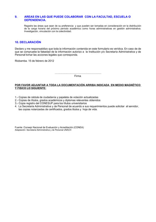 9. AREAS EN LAS QUE PUEDE COLABORAR CON LA FACULTAD, ESCUELA O
DEPENDENCIA.
Registre las áreas que sean de su preferencia y que pueden ser tomadas en consideración en la distribución
de la carga horaria del próximo período académico como horas administrativas en gestión administrativa.
Investigación, vinculación con la colectividad.
10. DECLARACIÓN
Declaro y me responsabilizo que toda la información contenida en este formulario es verídica. En caso de de
que se compruebe la falsedad de la información autorizo a la Institución y/o Secretaría Administrativa y de
Personal tomar las acciones legales que corresponda.
Riobamba. 15 de febrero de 2012
................................................................
Firma
POR FAVOR ADJUNTAR A TODA LA DOCUMENTACIÓN ARRIBA INDICADA EN MEDIO MAGNÉTICO
Y FISICO LO SIGUIENTE:
1.- Copias de cédula de ciudadanía y papeleta de votación actualizadas
2.- Copias de títulos, grados académicos y diplomas relevantes obtenidos
3.- Copia registro del CONESUP para los títulos universitarios
4. La Secretaria Administrativa y de Personal de acuerdo a sus requerimientos puede solicitar al servidor,
las copias notarizadas de certificados, grados titulos y hoja de vida.
Fuente: Consejo Nacional de Evaluación y Acreditación (CONEA)
Adaptación: Secretaria Administrativa y de Personal UNACH
 