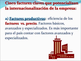Cinco factores claves que potencializan la internacionalización de la empresa: a)  Factores productivos :   eficiencia de los  factores  vs. precio . Factores básicos, avanzados y especializados. Es más importante para el país contar con factores avanzados y especializados. 