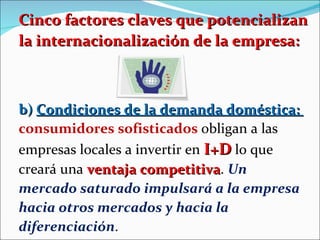 Cinco factores claves que potencializan la internacionalización de la empresa: b)  Condiciones de la demanda doméstica:  consumidores sofisticados  obligan a las empresas locales a invertir en  I+D  lo que creará una  ventaja competitiva .  Un mercado saturado impulsará a la empresa hacia otros mercados y hacia la diferenciación . 