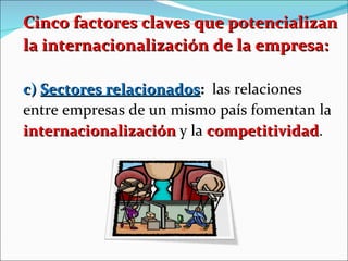 Cinco factores claves que potencializan la internacionalización de la empresa: c)  Sectores relacionados :   las relaciones entre empresas de un mismo país fomentan la  internacionalización  y la  competitividad .  
