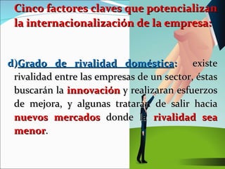 Cinco factores claves que potencializan la internacionalización de la empresa: d) Grado de rivalidad doméstica :  existe rivalidad entre las empresas de un sector, éstas buscarán la  innovación  y realizaran esfuerzos de mejora, y algunas tratarán de salir hacia  nuevos mercados  donde la  rivalidad sea menor . 