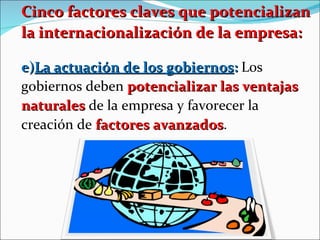 Cinco factores claves que potencializan la internacionalización de la empresa: e) La actuación de los gobiernos :  Los gobiernos deben  potencializar las ventajas naturales  de la empresa y favorecer la creación de  factores avanzados .  