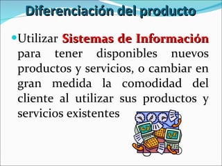Diferenciación del producto Utilizar  Sistemas de Información  para tener disponibles nuevos productos y servicios, o cambiar en gran medida la comodidad del cliente al utilizar sus productos y servicios existentes 