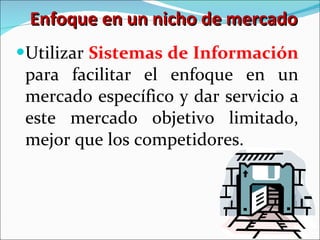 Enfoque en un nicho de mercado Utilizar  Sistemas de Información  para facilitar el enfoque en un mercado específico y dar servicio a este mercado objetivo limitado, mejor que los competidores. 