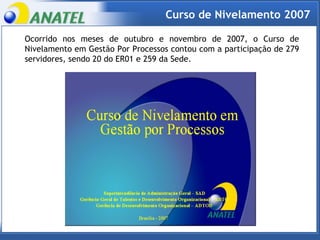 Ocorrido nos meses de outubro e novembro de 2007, o Curso de Nivelamento em Gestão Por Processos contou com a participação de 279 servidores, sendo 20 do ER01 e 259 da Sede.  Curso de Nivelamento 2007 