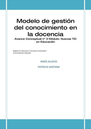 Modelo de gestión
 del conocimiento en
      la docencia
  Avance Conceptual nº 3 Módulo: Nuevas TIC
               en Educación


Magíster en Educación y Formación Universitaria
Universidad San Sebastián




                                      ANAÍS ALUICIO
                                  PATRICIA SANTANA
 