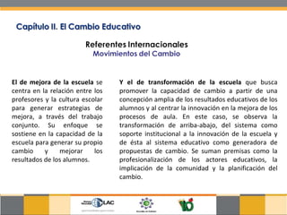 El de mejora de la escuela  se centra en la relación entre los profesores y la cultura escolar para generar estrategias de mejora, a través del trabajo conjunto. Su enfoque se sostiene en la capacidad de la escuela para generar su propio cambio y mejorar los resultados de los alumnos. Y el de transformación de la escuela  que busca promover la capacidad de cambio a partir de una concepción amplia de los resultados educativos de los alumnos y al centrar la innovación en la mejora de los procesos de aula. En este caso, se observa la transformación de arriba-abajo, del sistema como soporte institucional a la innovación de la escuela y de ésta al sistema educativo como generadora de propuestas de cambio. Se suman premisas como la profesionalización de los actores educativos, la implicación de la comunidad y la planificación del cambio. 