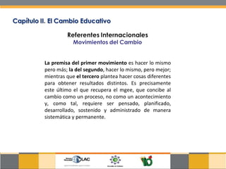 La premisa del primer movimiento  es hacer lo mismo pero más;  la del segundo , hacer lo mismo, pero mejor; mientras que  el tercero  plantea hacer cosas diferentes para obtener resultados distintos. Es precisamente este último el que recupera el mgee, que concibe al cambio como un proceso, no como un acontecimiento y, como tal, requiere ser pensado, planificado, desarrollado, sostenido y administrado de manera sistemática y permanente.  