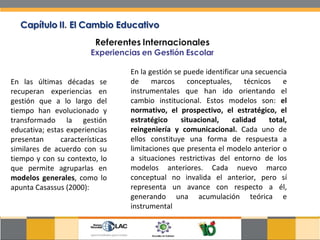 En las últimas décadas se recuperan experiencias en gestión que a lo largo del tiempo han evolucionado y transformado la gestión educativa; estas experiencias presentan características similares de acuerdo con su tiempo y con su contexto, lo que permite agruparlas en  modelos generales , como lo apunta Casassus (2000): En la gestión se puede identificar una secuencia de marcos conceptuales, técnicos e instrumentales que han ido orientando el cambio institucional. Estos modelos son:  el normativo, el prospectivo, el estratégico, el estratégico situacional, calidad total, reingeniería y comunicacional.  Cada uno de ellos constituye una forma de respuesta a limitaciones que presenta el modelo anterior o a situaciones restrictivas del entorno de los modelos anteriores. Cada nuevo marco conceptual no invalida el anterior, pero sí representa un avance con respecto a él, generando una acumulación teórica e instrumental  