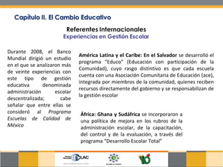 Durante 2008, el Banco Mundial dirigió un estudio en el que se analizaron más de veinte experiencias con este tipo de gestión educativa denominada administración escolar descentralizada; cabe señalar que entre ellas se consideró al  Programa Escuelas de Calidad de México América Latina y el Caribe: En el Salvador  se desarrolló el programa “Educo” (Educación con participación de la Comunidad), cuyo rasgo distintivo es que cada escuela cuenta con una Asociación Comunitaria de Educación (ace), integrada por miembros de la comunidad, quienes reciben recursos directamente del gobierno y se responsabilizan de la gestión escolar África: Ghana y Sudáfrica  se incorporaron a una política de mejora en los rubros de la administración escolar, de la capacitación, del control y de la evaluación, a través del programa “Desarrollo Escolar Total”  