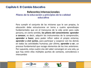 Para cumplir el conjunto de las misiones que le son propias, la educación debe estructurarse en torno a cuatro aprendizajes fundamentales que en el transcurso de la vida serán para cada persona, en cierto sentido,  los pilares del conocimiento :  aprender a conocer , es decir, adquirir los instrumentos de la comprensión;  aprender a hacer , para poder influir sobre el propio entorno;  aprender a vivir juntos , para participar y cooperar con los demás en todas las actividades humanas; por último,  aprender a se r, un proceso fundamental que recoge elementos de los tres anteriores. Por supuesto, estas cuatro vías del saber convergen en una sola, ya que hay entre ellas múltiples puntos de contacto, coincidencia e intercambio  