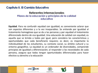 Equidad . Para no confundir equidad con igualdad, es conveniente aclarar que son aspectos diferentes y a la vez inseparables. Se entiende por igualdad al tratamiento homogéneo que se da a las personas y por equidad al tratamiento diferenciado dentro de esa igualdad. Una educación de calidad con equidad, es aquella que se brinda a todos por igual, pero considera las características y oportunidades que cada beneficiario requiere; es decir, es importante la individualidad de los estudiantes, su contexto social, su ámbito cultural y su entorno geográfico. La equidad es un ordenador de diversidades, comprende principios de igualdad y diferenciación; al responder a las necesidades de cada persona, asegura que todas tengan oportunidades diferenciadas para hacer efectivo su derecho a la educación  