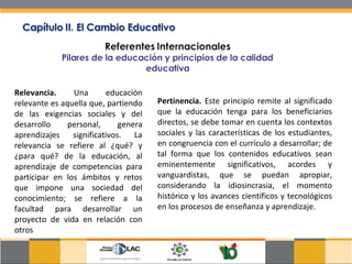 Relevancia.  Una educación relevante es aquella que, partiendo de las exigencias sociales y del desarrollo personal, genera aprendizajes significativos. La relevancia se refiere al ¿qué? y ¿para qué? de la educación, al aprendizaje de competencias para participar en los ámbitos y retos que impone una sociedad del conocimiento; se refiere a la facultad para desarrollar un proyecto de vida en relación con otros  Pertinencia.  Este principio remite al significado que la educación tenga para los beneficiarios directos, se debe tomar en cuenta los contextos sociales y las características de los estudiantes, en congruencia con el currículo a desarrollar; de tal forma que los contenidos educativos sean eminentemente significativos, acordes y vanguardistas, que se puedan apropiar, considerando la idiosincrasia, el momento histórico y los avances científicos y tecnológicos en los procesos de enseñanza y aprendizaje.  
