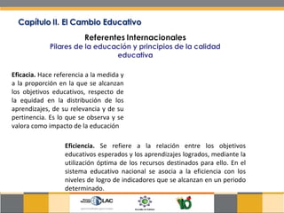 Eficacia.  Hace referencia a la medida y a la proporción en la que se alcanzan los objetivos educativos, respecto de la equidad en la distribución de los aprendizajes, de su relevancia y de su pertinencia. Es lo que se observa y se valora como impacto de la educación  Eficiencia.  Se refiere a la relación entre los objetivos educativos esperados y los aprendizajes logrados, mediante la utilización óptima de los recursos destinados para ello. En el sistema educativo nacional se asocia a la eficiencia con los niveles de logro de indicadores que se alcanzan en un periodo determinado.  