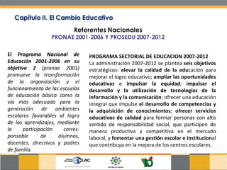 El  Programa Nacional de Educación 2001-2006 en su objetivo 2  (pronae 2001) promueve la transformación de la organización y el funcionamiento de las escuelas de educación básica como la vía más adecuada para la generación de ambientes escolares favorables al logro de los aprendizajes, mediante la participación corres-ponsable de alumnos, docentes, directivos y padres de familia.  PROGRAMA SECTORIAL DE EDUCACION 2007-2012 La administración 2007-2012 se plantea  seis objetivos  estratégicos:  elevar la calidad de la edu cación para mejorar el logro educativo;  ampliar las oportunidades educativas  e  impulsar la equidad ;  impulsar el desarrollo y la utilización de tecnologías de la información y la comunicación ; ofrecer una educación integral que impulse  el desarrollo de competencias y la adquisición de conocimientos ;  ofrecer servicios educativos de calidad  para formar personas con alto sentido de responsabilidad social, que participen de manera productiva y competitiva en el mercado laboral, y  fomentar una gestión escolar e institucion al que contribuya en la mejora de los centros escolares.  