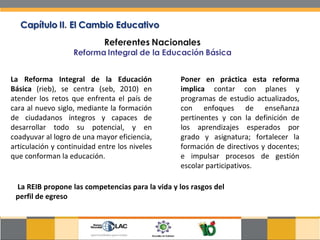 La Reforma Integral de la Educación Básica  (rieb), se centra (seb, 2010) en atender los retos que enfrenta el país de cara al nuevo siglo, mediante la formación de ciudadanos íntegros y capaces de desarrollar todo su potencial, y en coadyuvar al logro de una mayor eficiencia, articulación y continuidad entre los niveles que conforman la educación.  Poner en práctica esta reforma implica  contar con planes y programas de estudio actualizados, con enfoques de enseñanza pertinentes y con la definición de los aprendizajes esperados por grado y asignatura; fortalecer la formación de directivos y docentes; e impulsar procesos de gestión escolar participativos.  La REIB propone las competencias para la vida y los rasgos del perfil de egreso  