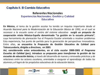 En México,  el tema de la gestión escolar ha tenido un impulso importante desde el  Acuerdo Nacional para la Modernización de la Educación Básica de 1992, en el cual se reconoce a la escuela como el centro del sistema educativo  surgió un proyecto de cooperación mixto México-España denominado “La gestión en la escuela primaria” , cuya herramienta de planeación fue el Proyecto Escolar orientado a resolver problemas Esta experiencia, fue punto de partida para la generación de perspectivas innovadoras. Entre ellas,  se encuentra la Propuesta de Gestión Educativa de Calidad para Telesecundaria, dirigida a directivos,  en 2001  Así, considerando estos antecedentes, en el ciclo escolar 2000-2001 el  Programa Escuelas de Calidad (pec), introduce su propuesta para transformar la gestión de las escuelas de educación básica,  a través del desarrollo de nuevas y renovadas prácticas y de relaciones entre los actores escolares, orientadas a asegurar el aprendizaje de todos los alumnos y el logro de los propósitos educativos de la educación básica. 