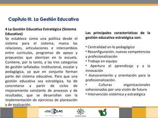 4 La Gestión Educativa Estratégica (Sistema Educativo) Se establece como una política desde el sistema para el sistema; marca las relaciones, articulaciones e intercambios entre currículos, programas de apoyo y propuestas que aterrizan en la escuela. Contiene, por lo tanto, a las tres categorías de gestión señaladas: institucional, escolar y pedagógica, ya que en conjunto forman parte del sistema educativo. Para que una gestión educativa sea estratégica, ha de concretarse a partir de ciclos de mejoramiento constante de procesos y de resultados, que se desarrollan con la implementación de ejercicios de planeación y de evaluación. Las principales características de la gestión educativa estratégica son:  Centralidad en lo pedagógico Reconfiguración, nuevas competencias y profesionalización Trabajo en equipo Apertura al aprendizaje y a la innovación Asesoramiento y orientación para la profesionalización. Culturas organizacionales cohesionadas por una visión de futuro Intervención sistémica y estratégica 