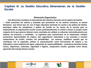 Dimensión Organizativa Esta dimensión considera la interrelación del colectivo docente con los padres de familia. Están presentes los valores y actitudes que prevalecen en los actores escolares, se toman decisiones  que tienen que ver con el logro educativo tomando en cuenta a los padres de familia, participan todos los estudiantes y padres de familia en las tareas de la escuela para su mejoramiento, la organización escolar asume profesionalmente su misión y tienen su propia visión respecto de lo que quieren obtener como resultados de calidad, se esfuerzan sistemáticamente por mejorar sus procesos y resultados,  se organizan para concentrarse en lo importante, siempre encuentran oportunidades de mejora, dan seguimiento sistemático a los acuerdos y asumen compromisos de acción, evalúan con periodicidad  sus avances, modifican aquello que no contribuye con lo esperado, utilizan la autoevaluación como herramienta de mejora y sus indicadores como evidencia de logro, asignación de responsabilidades:  comisiones docentes (actos cívicos, deportivos, culturales, seguridad e higiene, cooperativa escolar, guardias entre otras), operación del consejo técnico escolar. 