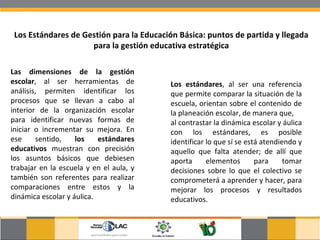 Los Estándares de Gestión para la Educación Básica: puntos de partida y llegada para la gestión educativa estratégica Las dimensiones de la gestión escolar , al ser herramientas de análisis, permiten identificar los procesos que se llevan a cabo al interior de la organización escolar para identificar nuevas formas de iniciar o incrementar su mejora. En ese sentido,  los estándares educativos  muestran con precisión los asuntos básicos que debiesen trabajar en la escuela y en el aula, y también son referentes para realizar comparaciones entre estos y la dinámica escolar y áulica. Los estándares , al ser una referencia que permite comparar la situación de la escuela, orientan sobre el contenido de la planeación escolar, de manera que,  al contrastar la dinámica escolar y áulica con los estándares, es posible identificar lo que sí se está atendiendo y aquello que falta atender; de allí que aporta elementos para tomar decisiones sobre lo que el colectivo se comprometerá a aprender y hacer, para mejorar los procesos y resultados educativos. 