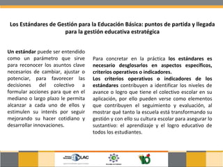 Los Estándares de Gestión para la Educación Básica: puntos de partida y llegada para la gestión educativa estratégica Un estándar  puede ser entendido como un parámetro que sirve para reconocer los asuntos clave necesarios de cambiar, ajustar o potenciar, para favorecer las decisiones del colectivo a formular acciones para que en el mediano o largo plazo le permita alcanzar a cada uno de ellos y estimulen su interés por seguir mejorando su hacer cotidiano y desarrollar innovaciones.  Para concretar en la práctica  los estándares es necesario desglosarlos en aspectos específicos, criterios operativos o indicadores.  Los criterios operativos o indicadores de los estándares  contribuyen a identificar los niveles de avance o logro que tiene el colectivo escolar en su aplicación, por ello pueden verse como elementos que contribuyen el seguimiento y evaluación, al mostrar qué tanto la escuela está transformando su gestión y con ello su cultura escolar para asegurar lo sustantivo: el aprendizaje y el logro educativo de todos los estudiantes.  