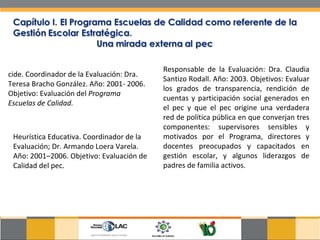 cide. Coordinador de la Evaluación: Dra. Teresa Bracho González. Año: 2001- 2006. Objetivo: Evaluación del  Programa Escuelas de Calidad.  Heurística Educativa. Coordinador de la Evaluación; Dr. Armando Loera Varela. Año: 2001–2006. Objetivo: Evaluación de Calidad del pec.  Responsable de la Evaluación: Dra. Claudia Santizo Rodall. Año: 2003. Objetivos: Evaluar los grados de transparencia, rendición de cuentas y participación social generados en el pec y que el pec origine una verdadera red de política pública en que converjan tres componentes: supervisores sensibles y motivados por el Programa, directores y docentes preocupados y capacitados en gestión escolar, y algunos liderazgos de padres de familia activos.  