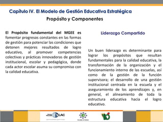 El Propósito fundamental del MGEE es  fomentar progresos constantes en las formas de gestión para potenciar las condiciones que detonen mejores resultados de logro educativo, al promover competencias colectivas y prácticas innovadoras de gestión institucional, escolar y pedagógica, donde cada actor escolar asuma su compromiso con la calidad educativa. Liderazgo Compartido Un buen liderazgo es determinante para lograr los propósitos que resultan fundamentales para la calidad educativa, la transformación de la organización y el funcionamiento interno de las escuelas, así como de la gestión de la función supervisora; el desarrollo de una gestión institucional centrada en la escuela y el aseguramiento de los aprendizajes y, en general, el alineamiento de toda la estructura educativa hacia el logro educativo.  
