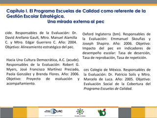 cide. Responsables de la Evaluación: Dr. David Arellano Gault, Mtro. Manuel Alamilla C. y Mtro. Edgar Guerrero C. Año: 2004. Objetivo: Alineamiento estratégico del pec.  Hacia Una Cultura Democrática, A.C. (acude). Responsables de la Evaluación: Robert G. Myers, José Francisco Martínez Preciado, Paola González y Brenda Flores. Año: 2006. Objetivo: Proyecto de evaluación y acompañamiento.  Oxford Inglaterra (bm). Responsables de la Evaluación: Emmanuel Skoufias y Joseph Shapiro. Año: 2006. Objetivo: Impacto del pec en indicadores de desempeño escolar: Tasa de deserción, Tasa de reprobación, Tasa de repetición.  ces Colegio de México. Responsables de la Evaluación: Dr. Patricio Solís y Mtro. Marcelo de Luca. Año: 2005. Objetivo: Evaluación Social de la Cobertura del  Programa Escuelas de Calidad.  