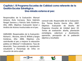 Responsables de la Evaluación: Manuel Antonio Ávila Carrasco, Nora Gabriela Rangel Santana y Patricio Solís Gutiérrez. Año: 2005. Objetivo: Evaluación Social y Análisis de Actores Involucrados en el pec.  HARVARD. Responsables de la Evaluación: Richard J . Murane, John B. Willett y Sergio Cárdenas. Año: 2006. Objetivo: ¿Ha contribuido el pec a mejorar la educación pública en México? 3 Indicadores: Tasa de deserción. Tasa promedio de reprobación estudiantil y Porcentaje de niños en situación de extra-edad.  coneval–cide. Responsable de la Evaluación: Dra. Teresa Bracho García. Año: 2007. Objetivo: Evaluación de Diseño del  Programa Escuelas de Calidad (pec) VII. Temas de evaluación: diseño, planeación estratégica, cobertura y focalización, operación, percepción de la población objetivo y resultados  