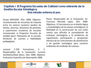 Grupo MAYAINK. Año: 2008. Objetivo: Levantamiento de encuestas de impacto entre los actores escolares (padres de familia, alumnos, directores de planteles y supervisores escolares) de escuelas incorporadas al  Programa Escuelas de Calidad (pec): Planeación de la escuela, Rendición de cuentas y Habilidades pedagógicas.  flacso. Responsable de la Evaluación: Dr. Francisco Miranda López. Año: 2008. Objetivos: 1) Consistencia en el diseño lógico y metodológico de los planes estratégicos; 2) Debilidad en la construcción de una visión común que dificulta la consolidación de enfoques estratégicos y 3) problemas de capacitación, participación y apropiación efectiva de los instrumentos de planificación y de gestión estratégica para construir ambientes de rendición de cuentas.  coneval C-230 Consultores, S. C. Responsables de la Evaluación: Lucrecia Santibañez/Raúl Abreu. Año: 2008. Objetivo: Evaluación Específica de Desempeño 2008.  