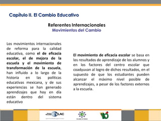 Los movimientos internacionales de reforma para la calidad educativa, como  el de eficacia escolar, el de mejora de la escuela y el movimiento de transformación de la escuela , han influido a lo largo de la historia en las políticas educativas mexicana, y de sus experiencias se han generado aprendizajes que hoy en día están dentro del sistema educativo El movimiento de eficacia escolar  se basa en los resultados de aprendizaje de los alumnos y en los factores del centro escolar que coadyuvan al logro de dichos resultados, en el supuesto de que los estudiantes pueden alcanzar el máximo nivel posible de aprendizajes, a pesar de los factores externos a la escuela.  
