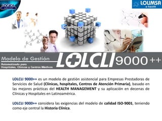 Soluciones Integrales




LOLCLI 9000++ es un modelo de gestión asistencial para Empresas Prestadoras de
Servicios de Salud (Clínicas, hospitales, Centros de Atención Primaria), basado en
las mejores prácticas del HEALTH MANAGEMENT y su aplicación en decenas de
Clínicas y Hospitales en Latinoamérica.

LOLCLI 9000++ considera las exigencias del modelo de calidad ISO‐9001, teniendo
como eje central la Historia Clínica.
 