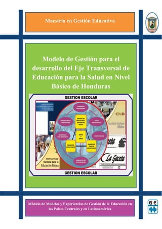 Maestría en Gestión Educativa




     Modelo de Gestión para el
  desarrollo del Eje Transversal de
  Educación para la Salud en Nivel
        Básico de Honduras




Módulo de Modelos y Experiencias de Gestión de la Educación en
           los Países Centrales y en Latinoamérica
 