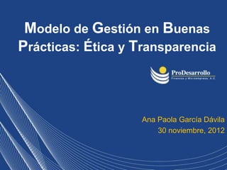 Modelo de Gestión en Buenas
Prácticas: Ética y Transparencia



                    Ana Paola García Dávila
                        30 noviembre, 2012
 