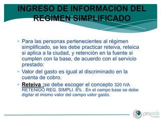 INGRESO DE INFORMACION DEL
   REGIMEN SIMPLIFICADO

Para las personas pertenecientes al régimen
simplificado, se les debe practicar reteiva, reteica
si aplica a la ciudad, y retención en la fuente si
cumplen con la base, de acuerdo con el servicio
prestado:
Valor del gasto es igual al discriminado en la
cuenta de cobro.
Reteiva :se debe escoger el concepto 320 IVA
RETENIDO REG. SIMPLI. 8% . En el campo base se debe
digitar el mismo valor del campo valor gasto.
 