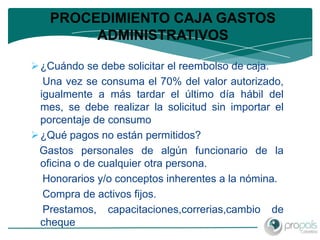 PROCEDIMIENTO CAJA GASTOS
        ADMINISTRATIVOS

 ¿Cuándo se debe solicitar el reembolso de caja.
   Una vez se consuma el 70% del valor autorizado,
  igualmente a más tardar el último día hábil del
  mes, se debe realizar la solicitud sin importar el
  porcentaje de consumo
 ¿Qué pagos no están permitidos?
 Gastos personales de algún funcionario de la
  oficina o de cualquier otra persona.
   Honorarios y/o conceptos inherentes a la nómina.
   Compra de activos fijos.
   Prestamos, capacitaciones,correrias,cambio de
  cheque
 