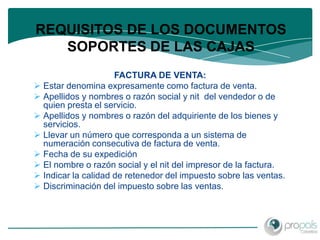 REQUISITOS DE LOS DOCUMENTOS
   SOPORTES DE LAS CAJAS
                     FACTURA DE VENTA:
 Estar denomina expresamente como factura de venta.
 Apellidos y nombres o razón social y nit del vendedor o de
  quien presta el servicio.
 Apellidos y nombres o razón del adquiriente de los bienes y
  servicios.
 Llevar un número que corresponda a un sistema de
  numeración consecutiva de factura de venta.
 Fecha de su expedición
 El nombre o razón social y el nit del impresor de la factura.
 Indicar la calidad de retenedor del impuesto sobre las ventas.
 Discriminación del impuesto sobre las ventas.
 