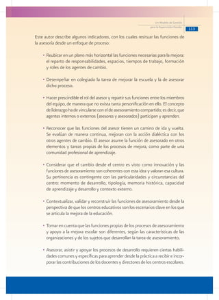 113
Un Modelo de Gestión
para la Supervisión Escolar
Este autor describe algunos indicadores, con los cuales resituar las funciones de
la asesoría desde un enfoque de proceso:
•	Reubicar en un plano más horizontal las funciones necesarias para la mejora:
el reparto de responsabilidades, espacios, tiempos de trabajo, formación
y roles de los agentes de cambio.
•	Desempeñar en colegiado la tarea de mejorar la escuela y la de asesorar
dicho proceso.
•	Hacer prescindible el rol del asesor y repartir sus funciones entre los miembros
del equipo, de manera que no exista tanta personificación en ello. El concepto
de liderazgo ha de vincularse con el de asesoramiento compartido; es decir, que
agentes internos o externos (asesores y asesorados) participan y aprenden.
•	Reconocer que las funciones del asesor tienen un camino de ida y vuelta.
Se evalúan de manera continua, mejoran con la acción dialéctica con los
otros agentes de cambio. El asesor asume la función de asesorado en otros
elementos y tareas propias de los procesos de mejora, como parte de una
comunidad profesional de aprendizaje.
•	Considerar que el cambio desde el centro es visto como innovación y las
funciones de asesoramiento son coherentes con esta idea y valoran esa cultura.
Su pertinencia es contingente con las particularidades y circunstancias del
centro: momento de desarrollo, tipología, memoria histórica, capacidad
de aprendizaje y desarrollo y contexto externo.
•	Contextualizar, validar y reconstruir las funciones de asesoramiento desde la
perspectiva de que los centros educativos son los escenarios clave en los que
se articula la mejora de la educación.
•	Tomar en cuenta que las funciones propias de los procesos de asesoramiento
y apoyo a la mejora escolar son diferentes, según las características de las
organizaciones y de los sujetos que desarrollan la tarea de asesoramiento.
•	Asesorar, asistir y apoyar los procesos de desarrollo requieren ciertas habili-
dades comunes y específicas para aprender desde la práctica a recibir e incor-
porar las contribuciones de los docentes y directores de los centros escolares.
 