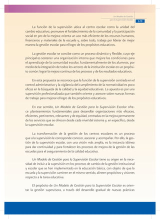 129
Un Modelo de Gestión
para la Supervisión Escolar
La función de la supervisión ubica al centro escolar como la unidad del
cambio educativo; promueve el fortalecimiento de la comunidad y la participación
social en pro de la mejora; orienta un uso más eficiente de los recursos humanos,
financieros y materiales de la escuela y, sobre todo, trabaja por liderar de mejor
manera la gestión escolar para el logro de los propósitos educativos.
	
La gestión escolar se concibe como un proceso dinámico y flexible, cuyo eje
principal es sostener una organización interna que mejore las condiciones para
el aprendizaje de la comunidad escolar, fundamentalmente de los alumnos, por
medio de la integración de todos los actores de la institución escolar en un propósi-
to común: lograr la mejora continua de los procesos y de los resultados educativos.
	
En esta propuesta se reconoce que la función de la supervisión centrada en el
control administrativo y la vigilancia del cumplimiento de la normatividad es poco
eficaz en la búsqueda de la calidad y la equidad educativas. La apuesta es por una
supervisión profesionalizada que también oriente y asesore sobre nuevas formas
de trabajo para mejorar el logro de los propósitos educativos. 	
	
En ese sentido, Un Modelo de Gestión para la Supervisión Escolar ofre-
ce planteamientos fundamentales para desarrollar organizaciones más eficaces,
eficientes, pertinentes, relevantes y de equidad, centradas en la mejora permanente
de los servicios que se ofrecen desde cada nivel del sistema y, en específico, desde
la supervisión escolar.
La transformación de la gestión de los centros escolares es un proceso
que a la supervisión le corresponde conocer, asesorar y acompañar. Por ello, la ges-
tión de la supervisión escolar, con una visión más amplia, es la instancia idónea
para dar continuidad y para fortalecer los procesos de mejora de la gestión de las
escuelas para el aseguramiento de la calidad educativa.
Un Modelo de Gestión para la Supervisión Escolar tiene su origen en la nece-
sidad de incluir a la supervisión en los procesos de cambio de la gestión institucional
y escolar que se han implementado en la educación básica, con objeto de que la
escuela y la supervisión caminen en el mismo sentido, alineen propósitos y visiones
respecto a la tarea educativa.
El propósito de Un Modelo de Gestión para la Supervisión Escolar es orien-
tar la gestión supervisora, a través del desarrollo gradual de nuevas prácticas
 