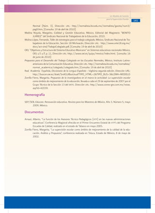 141
Un Modelo de Gestión
para la Supervisión Escolar
Normal (Núm. 3), Dirección url: http://normalista.ilce.edu.mx/normalista/gaceta/num3/
pag9.htm, [Consulta: 19 de abril de 2010]
Medina Noyola, Margarito, Calidad y Gestión Educativa, México, Editorial del Magisterio “BENITO
JUÁREZ” del Sindicato Nacional de Trabajadores de la Educación, 2010.
Molina López, Fernando, Taller de estrategias para el trabajo colegiado, México, Sindicato Nacional de Tra-
bajadores de la Educación, Sección 18 Michoacán, Dirección url: http://www.snte18.org.mx/
docs/act-sind/TrabajoColegiado.pdf, [Consulta: 19 de abril de 2010]
OEI, “Objetivos y Estructura del Sistema Educativo Mexicano” en Sistemas educativos nacionales México,
OEI, s/l, s/f, p. 11, Dirección url: http:://www.oei.es/quipu/mexico/index.html, [consulta: 16
de junio de 2010]
Propuesta para el Desarrollo del Trabajo Colegiado en las Escuelas Normales, México, Instituto Latino-
americano de la Comunicación Educativa, Dirección url: http://normalista.ilce.edu.mx/normalista/
normat_academica/colegiado/colegiado.htm, [Consulta: 19 de abril de 2010]
Real Academia Española, Diccionario de la Lengua Española - Vigésima segunda edición. Dirección URL:
http://buscon.rae.es/draeI/SrvltGUIBusUsual?TIPO_HTML=2&TIPO_BUS=3&LEMA=MODELO
Zorrilla Fierro, Margarita. Propuesta de la investigadora en el marco la actividad: La supervisión escolar
como ámbito de mejoramiento de la educación, llevada a cabo el 29 de septiembre de 2007 por el
Grupo Técnico de la Sección 13 del snte. Dirección url: http://www.correo-gto.com.mx/notas.
asp?id=42039.
Hemerografía
SEP/SEB, Educare. Renovación educativa. Revista para los Maestros de México, Año 3, Número 5, mayo
2009, México.
Documentos
Arnaut, Alberto, “La función de los Asesores Técnico Pedagógicos (atp) en las nuevas administraciones
educativas”, Conferencia Magistral ofrecida en el Primer Encuentro Estatal de atp’s del Programa
Escuelas de Calidad, realizado en el estado de Tabasco en mayo 2005.
Zorrilla Fierro, Margarita, “La supervisión escolar como ámbito de mejoramiento de la calidad de la edu-
cación. Análisis y Propuesta”, conferencia realizada en Toluca, Estado de México, 8 de mayo de
2002.
 