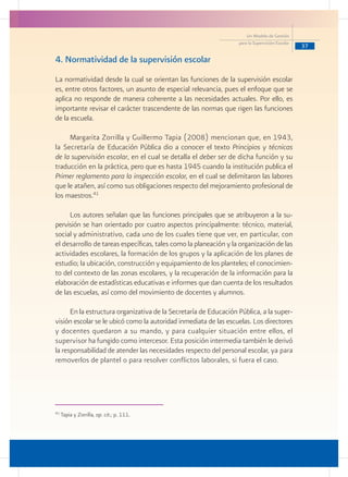 37
Un Modelo de Gestión
para la Supervisión Escolar
4. Normatividad de la supervisión escolar
La normatividad desde la cual se orientan las funciones de la supervisión escolar
es, entre otros factores, un asunto de especial relevancia, pues el enfoque que se
aplica no responde de manera coherente a las necesidades actuales. Por ello, es
importante revisar el carácter trascendente de las normas que rigen las funciones
de la escuela.
Margarita Zorrilla y Guillermo Tapia (2008) mencionan que, en 1943,
la Secretaría de Educación Pública dio a conocer el texto Principios y técnicas
de la supervisión escolar, en el cual se detalla el deber ser de dicha función y su
traducción en la práctica, pero que es hasta 1945 cuando la institución publica el
Primer reglamento para la inspección escolar, en el cual se delimitaron las labores
que le atañen, así como sus obligaciones respecto del mejoramiento profesional de
los maestros.41
Los autores señalan que las funciones principales que se atribuyeron a la su-
pervisión se han orientado por cuatro aspectos principalmente: técnico, material,
social y administrativo, cada uno de los cuales tiene que ver, en particular, con
el desarrollo de tareas específicas, tales como la planeación y la organización de las
actividades escolares, la formación de los grupos y la aplicación de los planes de
estudio; la ubicación, construcción y equipamiento de los planteles; el conocimien-
to del contexto de las zonas escolares, y la recuperación de la información para la
elaboración de estadísticas educativas e informes que dan cuenta de los resultados
de las escuelas, así como del movimiento de docentes y alumnos.
En la estructura organizativa de la Secretaría de Educación Pública, a la super-
visión escolar se le ubicó como la autoridad inmediata de las escuelas. Los directores
y docentes quedaron a su mando, y para cualquier situación entre ellos, el
supervisor ha fungido como intercesor. Esta posición intermedia también le derivó
la responsabilidad de atender las necesidades respecto del personal escolar, ya para
removerlos de plantel o para resolver conflictos laborales, si fuera el caso.
41
Tapia y Zorrilla, op. cit.; p. 111.
 