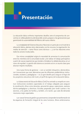 La educación básica enfrenta importantes desafíos ante el compromiso de con-
vertirse en sólida plataforma del desarrollo social y preparar a las generaciones que
garantizarán la sustentabilidad del México del nuevo milenio.
	
La complejidad del Sistema Educativo Nacional, en particular en el nivel de la
educación básica, plantea retos relacionados con los recursos, la organización, los
medios de atención —tanto físicos como técnicos—, y con las relaciones entre
todos los actores involucrados.
Esa misma complejidad origina la necesidad de armonizar la comunicación
entre los miembros de la comunidad escolar y de realizar el trabajo participativo
a partir de nuevas experiencias que tiendan a fortalecer la calidad educativa, en un
marco de equidad. La gestión del sistema se convierte así en un asunto clave para
alcanzar mejores resultados.
Una nueva forma de gestionar —con un sentido incluyente y democrático,
con innovaciones que sean alternativas para las diferentes problemáticas institu-
cionales, escolares y pedagógicas— es un gran desafío para asegurar el logro de
los propósitos educativos del nivel y el perfil de egreso de la educación básica.
La Subsecretaría de Educación Básica (seb) ha centrado su empeño en cons-
truir instituciones escolares capacitadas en el trabajo colegiado para asegurar
la coordinación eficaz entre docentes, personal de apoyo, supervisores, asesores
técnico-pedagógicos y directivos. Escuelas preparadas para rendir cuentas a los
alumnos, a los padres de familia y, también, a la nación, que cada día demanda
mexicanos mejor capacitados.
Las nuevas formas de gestión que promovemos comprenden la transformación de
los esquemas de formación integral de los seres humanos. Ahora ambicionamos
Presentación
9
 
