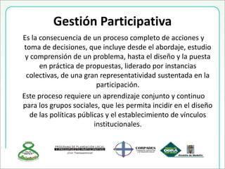 Gestión Participativa
Es la consecuencia de un proceso completo de acciones y
toma de decisiones, que incluye desde el abordaje, estudio
y comprensión de un problema, hasta el diseño y la puesta
en práctica de propuestas, liderado por instancias
colectivas, de una gran representatividad sustentada en la
participación.
Este proceso requiere un aprendizaje conjunto y continuo
para los grupos sociales, que les permita incidir en el diseño
de las políticas públicas y el establecimiento de vínculos
institucionales.
 